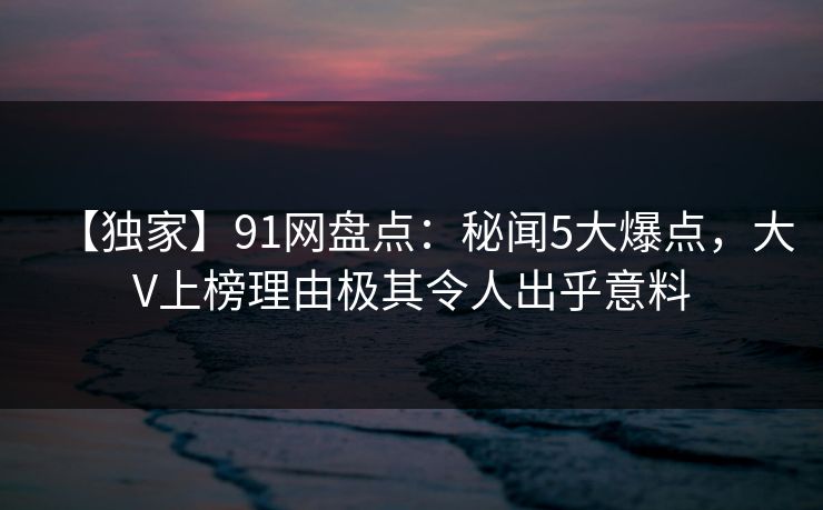 【独家】91网盘点：秘闻5大爆点，大V上榜理由极其令人出乎意料