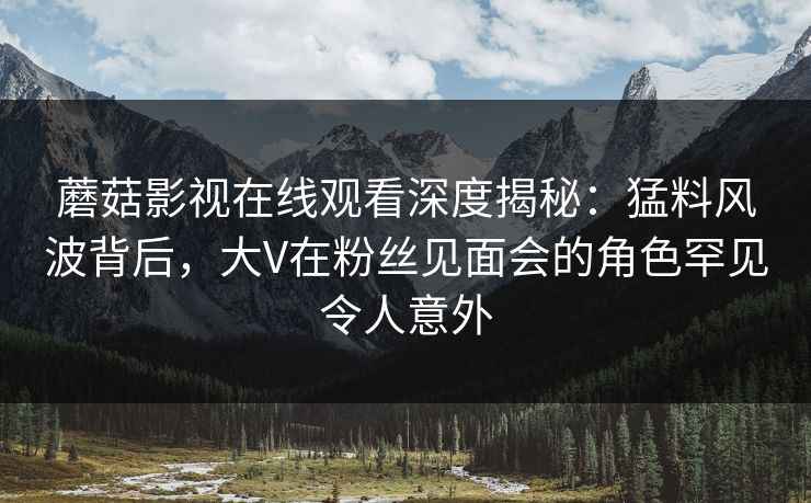 蘑菇影视在线观看深度揭秘：猛料风波背后，大V在粉丝见面会的角色罕见令人意外