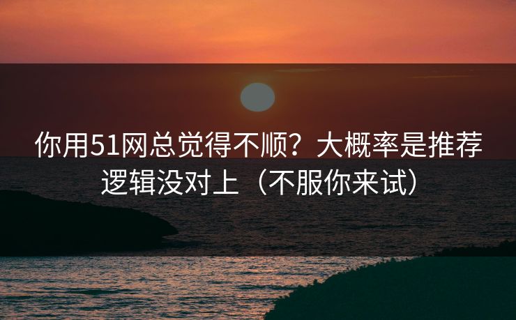 你用51网总觉得不顺？大概率是推荐逻辑没对上（不服你来试）