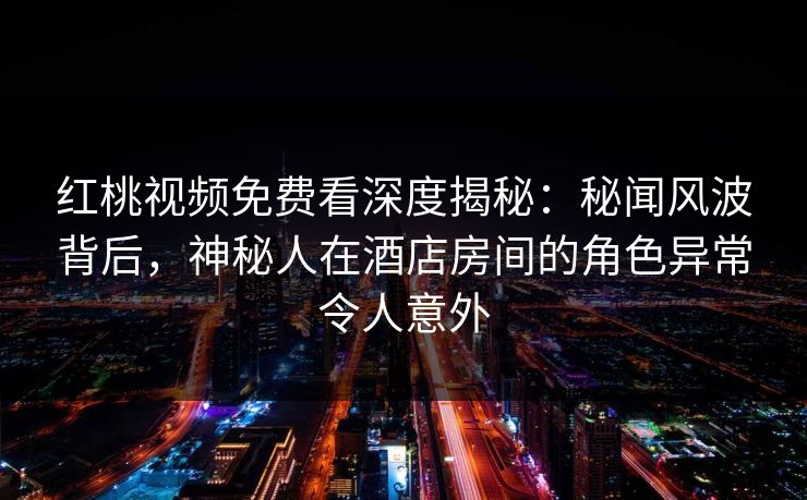 红桃视频免费看深度揭秘：秘闻风波背后，神秘人在酒店房间的角色异常令人意外