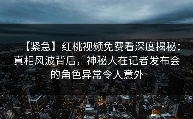 【紧急】红桃视频免费看深度揭秘：真相风波背后，神秘人在记者发布会的角色异常令人意外
