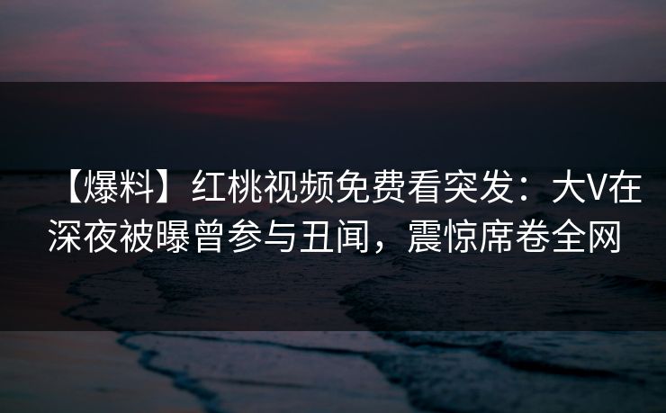 【爆料】红桃视频免费看突发：大V在深夜被曝曾参与丑闻，震惊席卷全网