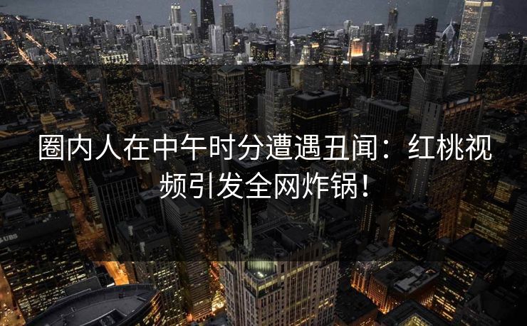 圈内人在中午时分遭遇丑闻：红桃视频引发全网炸锅！