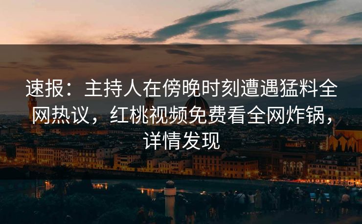 速报：主持人在傍晚时刻遭遇猛料全网热议，红桃视频免费看全网炸锅，详情发现