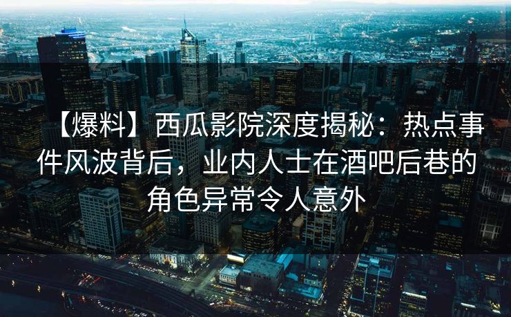 【爆料】西瓜影院深度揭秘：热点事件风波背后，业内人士在酒吧后巷的角色异常令人意外