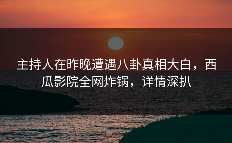 主持人在昨晚遭遇八卦真相大白,西瓜影院全网炸锅,详情深扒