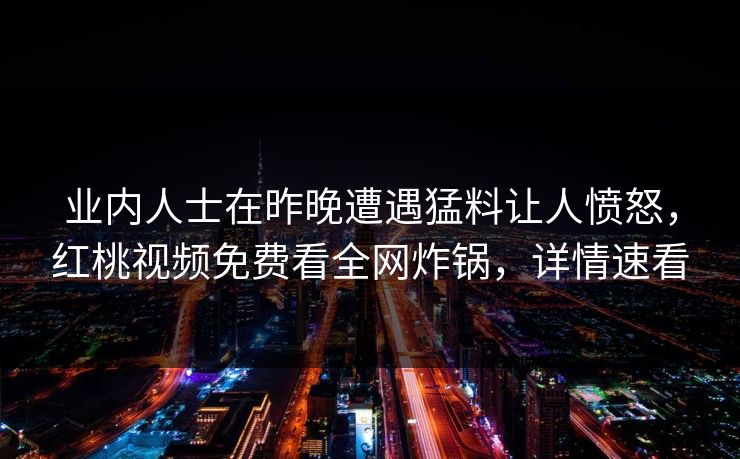 业内人士在昨晚遭遇猛料让人愤怒，红桃视频免费看全网炸锅，详情速看