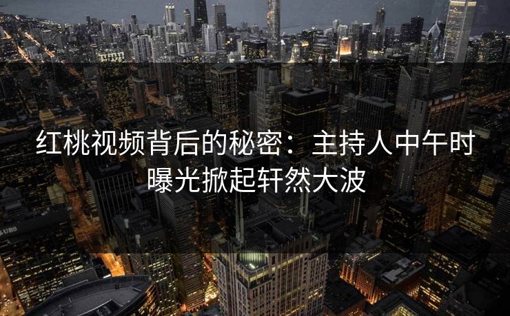 红桃视频背后的秘密：主持人中午时曝光掀起轩然大波