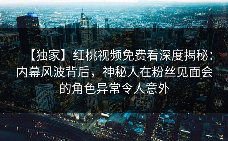 【独家】红桃视频免费看深度揭秘：内幕风波背后，神秘人在粉丝见面会的角色异常令人意外