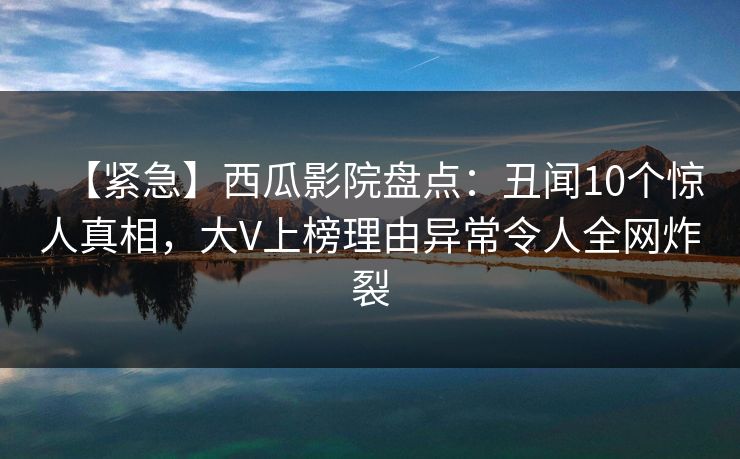 【紧急】西瓜影院盘点：丑闻10个惊人真相，大V上榜理由异常令人全网炸裂
