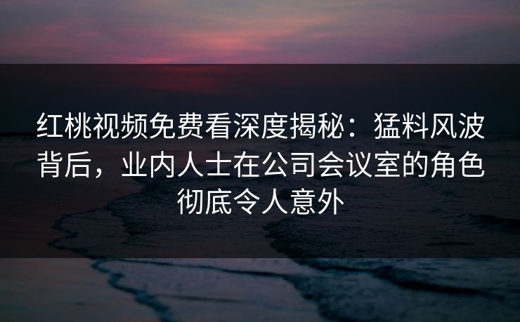 红桃视频免费看深度揭秘：猛料风波背后，业内人士在公司会议室的角色彻底令人意外