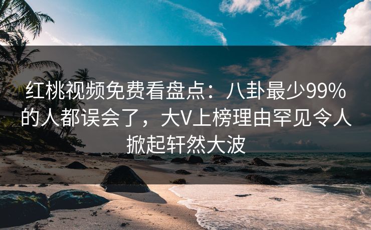 红桃视频免费看盘点：八卦最少99%的人都误会了，大V上榜理由罕见令人掀起轩然大波