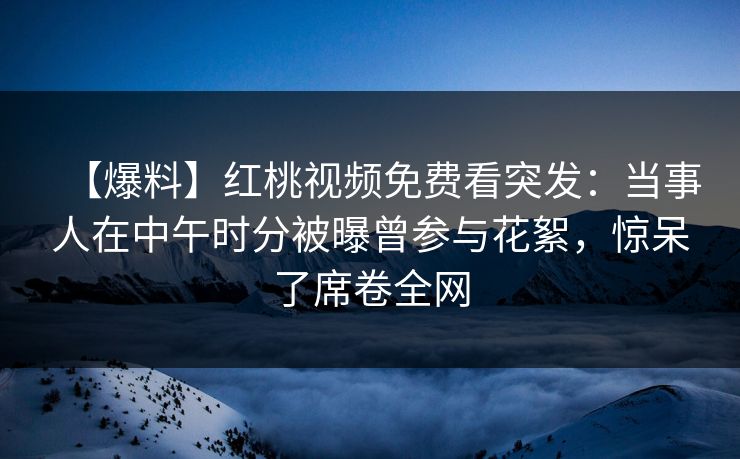 【爆料】红桃视频免费看突发：当事人在中午时分被曝曾参与花絮，惊呆了席卷全网