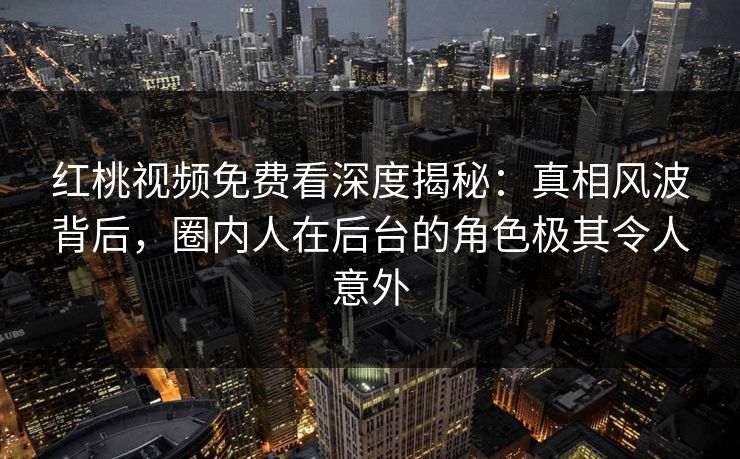 红桃视频免费看深度揭秘：真相风波背后，圈内人在后台的角色极其令人意外