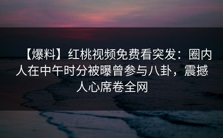 【爆料】红桃视频免费看突发：圈内人在中午时分被曝曾参与八卦，震撼人心席卷全网