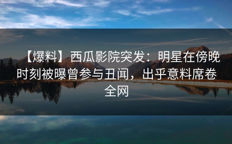 【爆料】西瓜影院突发：明星在傍晚时刻被曝曾参与丑闻，出乎意料席卷全网
