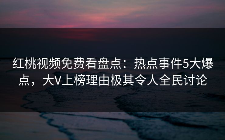 红桃视频免费看盘点：热点事件5大爆点，大V上榜理由极其令人全民讨论