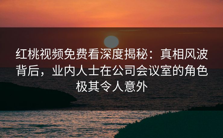 红桃视频免费看深度揭秘：真相风波背后，业内人士在公司会议室的角色极其令人意外