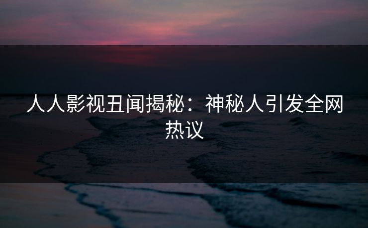 人人影视丑闻揭秘：神秘人引发全网热议