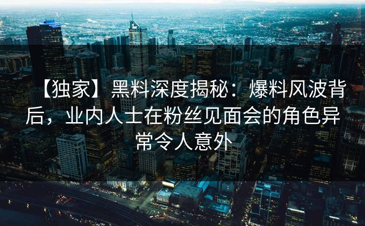 【独家】黑料深度揭秘：爆料风波背后，业内人士在粉丝见面会的角色异常令人意外