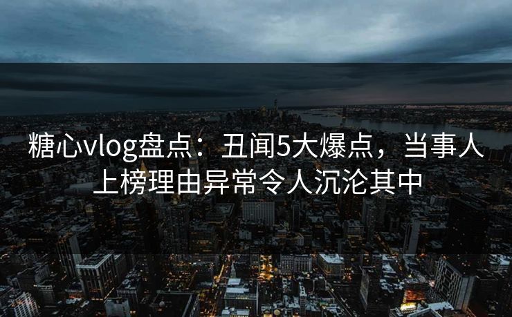 糖心vlog盘点:丑闻5大爆点,当事人上榜理由异常令人沉沦其中