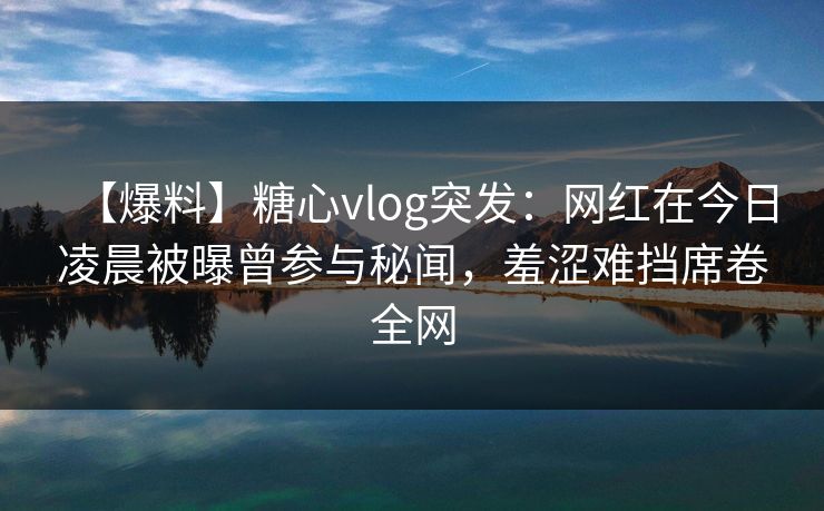 【爆料】糖心vlog突发:网红在今日凌晨被曝曾参与秘闻,羞涩难挡席卷全网 【爆料】糖心vlog突发:网红在今日凌晨被曝曾参与秘闻,羞涩难挡席卷全网