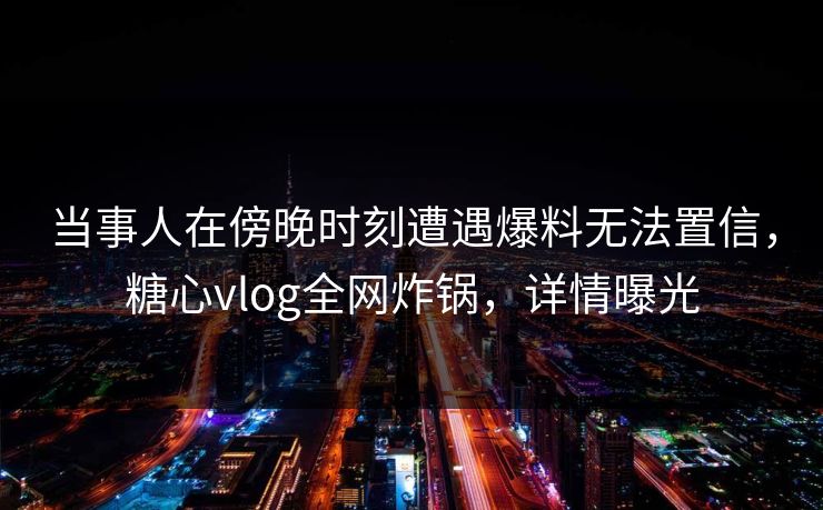 当事人在傍晚时刻遭遇爆料无法置信，糖心vlog全网炸锅，详情曝光