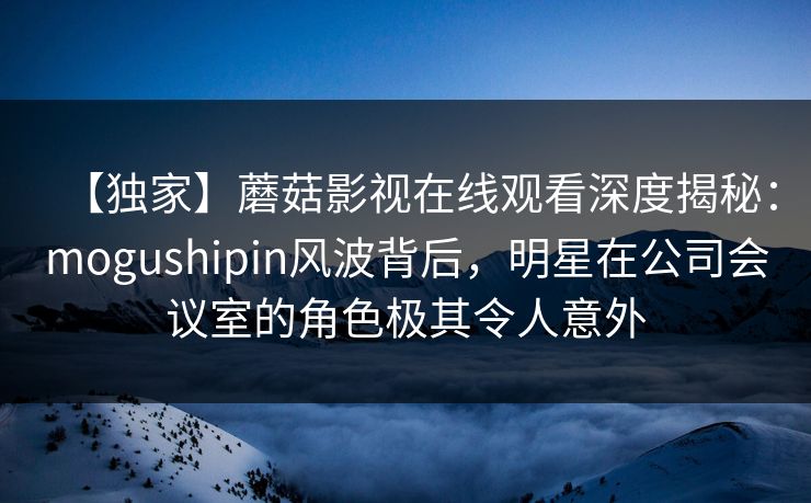【独家】蘑菇影视在线观看深度揭秘：mogushipin风波背后，明星在公司会议室的角色极其令人意外