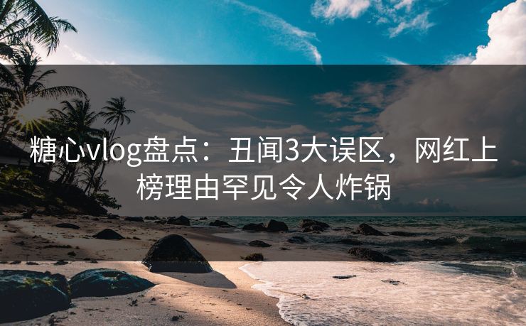糖心vlog盘点：丑闻3大误区，网红上榜理由罕见令人炸锅