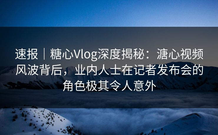 速报｜糖心Vlog深度揭秘：溏心视频风波背后，业内人士在记者发布会的角色极其令人意外