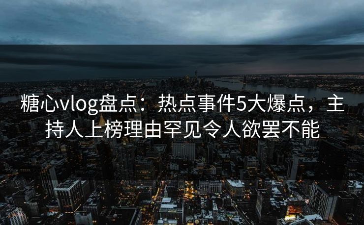 糖心vlog盘点：热点事件5大爆点，主持人上榜理由罕见令人欲罢不能
