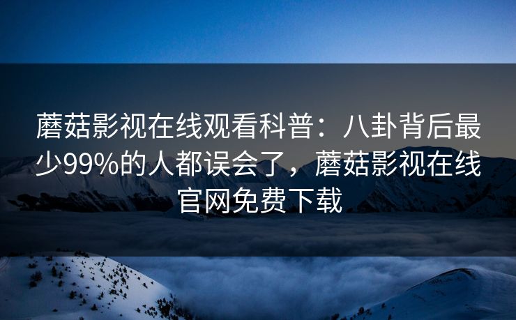蘑菇影视在线观看科普：八卦背后最少99%的人都误会了，蘑菇影视在线官网免费下载