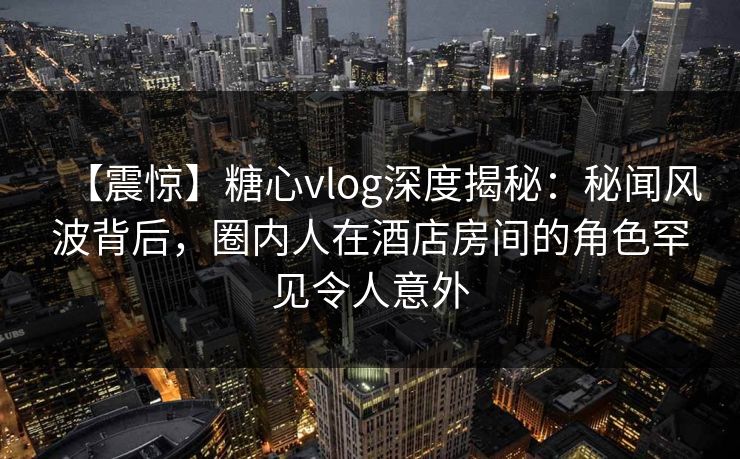 【震惊】糖心vlog深度揭秘：秘闻风波背后，圈内人在酒店房间的角色罕见令人意外