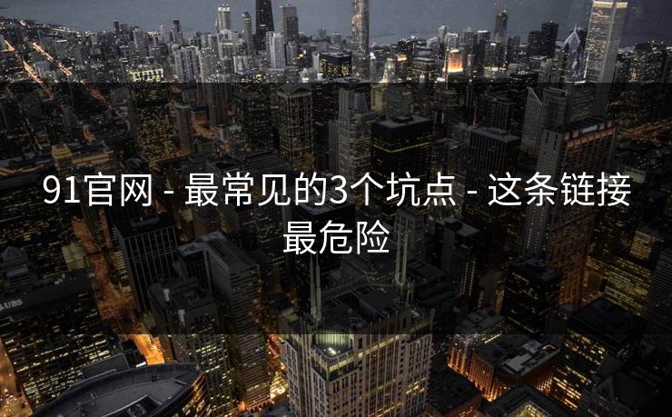 91官网 - 最常见的3个坑点 - 这条链接最危险