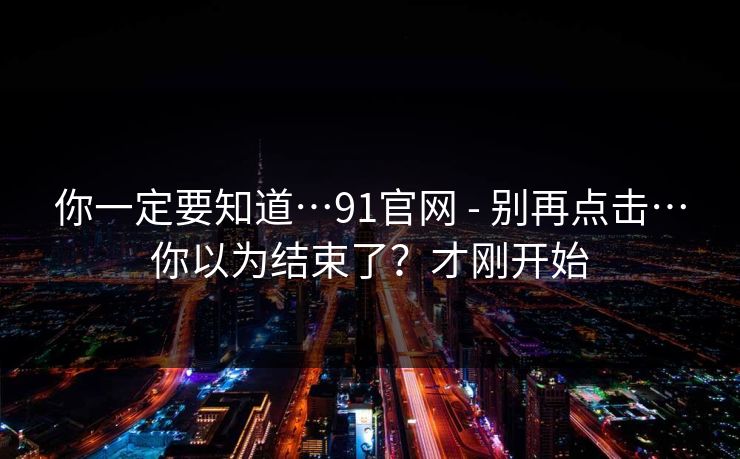 你一定要知道…91官网 - 别再点击…你以为结束了?才刚开始