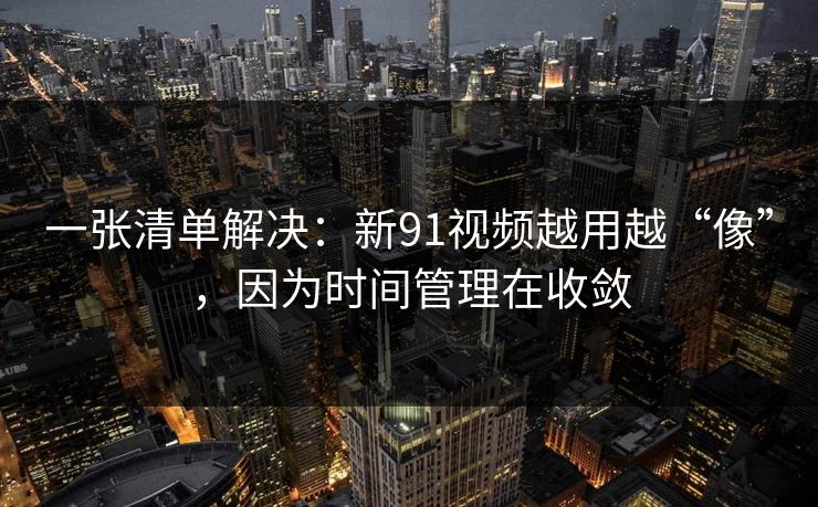 一张清单解决：新91视频越用越“像”，因为时间管理在收敛