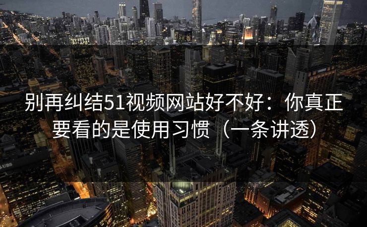 别再纠结51视频网站好不好：你真正要看的是使用习惯（一条讲透）