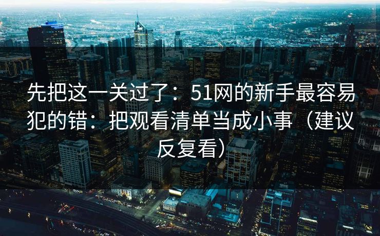 先把这一关过了：51网的新手最容易犯的错：把观看清单当成小事（建议反复看）