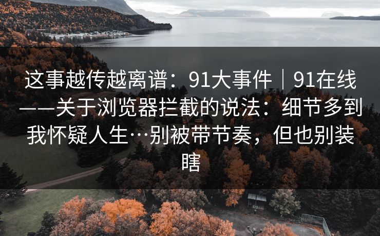 这事越传越离谱：91大事件｜91在线——关于浏览器拦截的说法：细节多到我怀疑人生…别被带节奏，但也别装瞎
