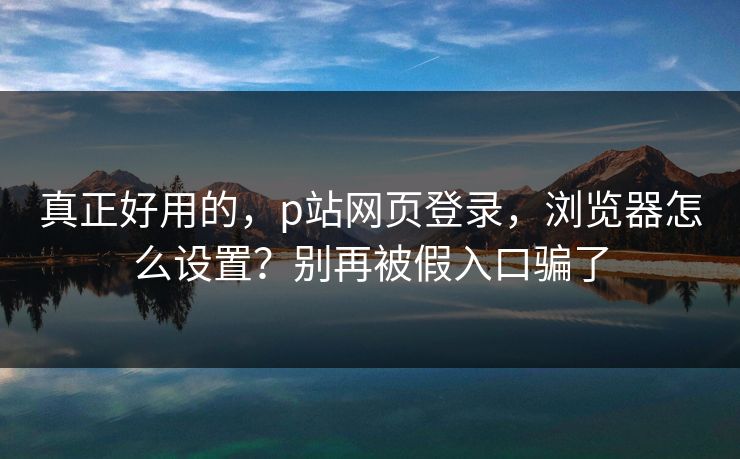 真正好用的，p站网页登录，浏览器怎么设置？别再被假入口骗了