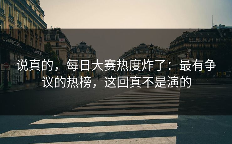 说真的，每日大赛热度炸了：最有争议的热榜，这回真不是演的