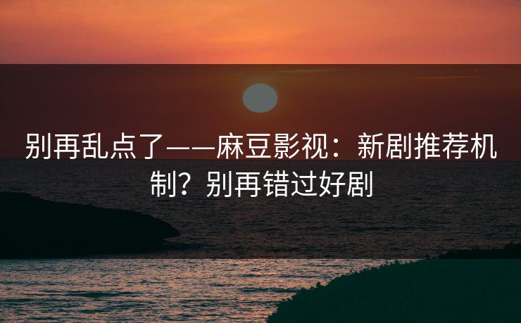 别再乱点了——麻豆影视：新剧推荐机制？别再错过好剧