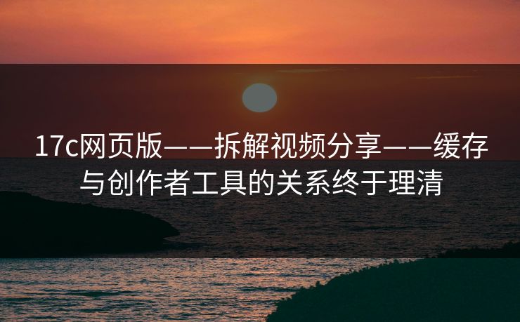 17c网页版——拆解视频分享——缓存与创作者工具的关系终于理清