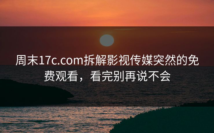 周末17c.com拆解影视传媒突然的免费观看，看完别再说不会