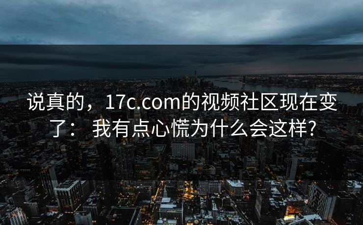 说真的，17c.com的视频社区现在变了： 我有点心慌为什么会这样?