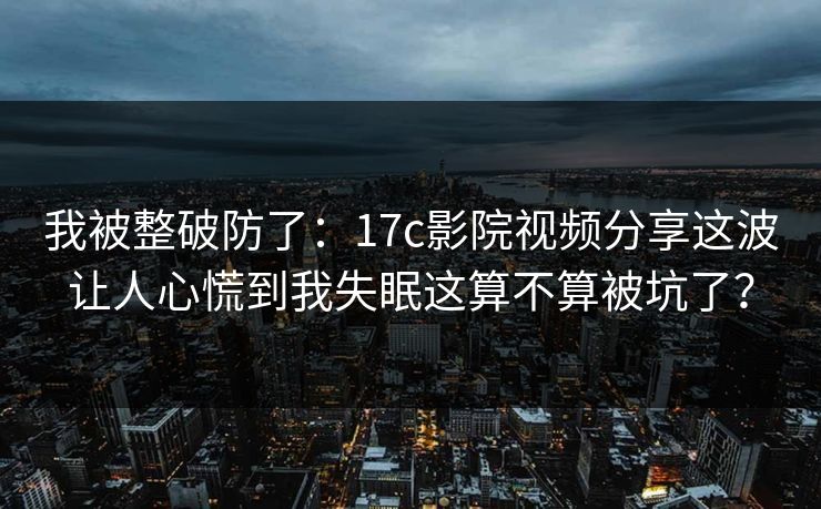 我被整破防了：17c影院视频分享这波让人心慌到我失眠这算不算被坑了？