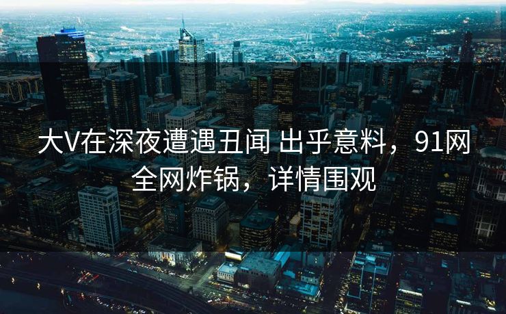 大V在深夜遭遇丑闻 出乎意料，91网全网炸锅，详情围观