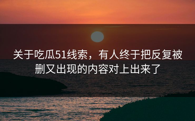 关于吃瓜51线索，有人终于把反复被删又出现的内容对上出来了